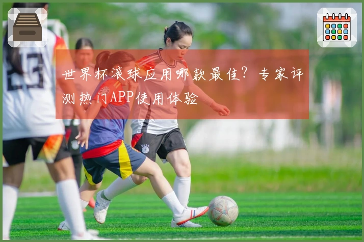 世界杯滚球应用哪款最佳？专家评测热门APP使用体验